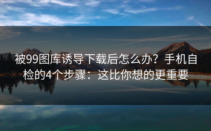 被99图库诱导下载后怎么办？手机自检的4个步骤：这比你想的更重要