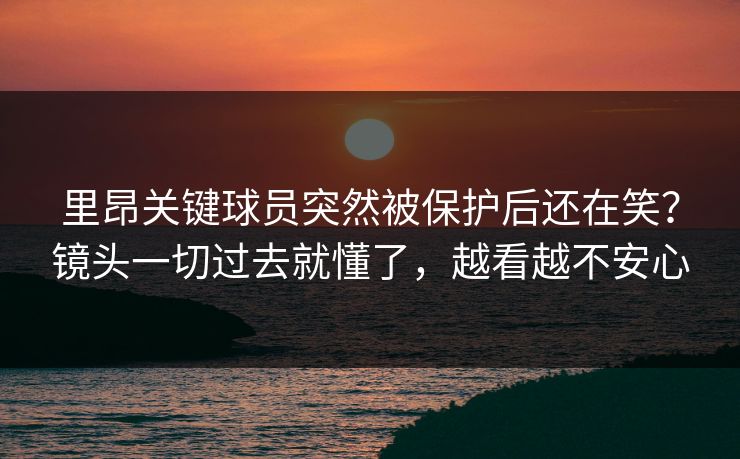 里昂关键球员突然被保护后还在笑?镜头一切过去就懂了,越看越不安心 里昂关键球员突然被保护后还在笑?镜头一切过去就懂了,越看越不安心