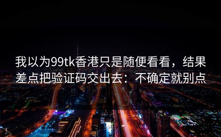 我以为99tk香港只是随便看看，结果差点把验证码交出去：不确定就别点