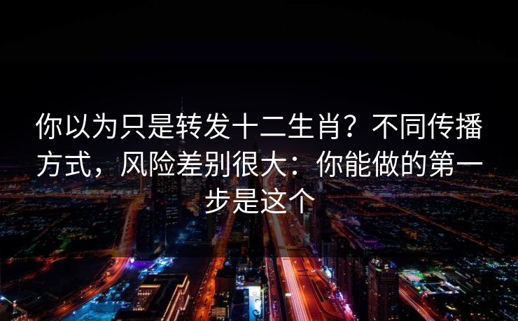 你以为只是转发十二生肖?不同传播方式,风险差别很大:你能做的第一步是这个 你以为只是转发十二生肖?不同传播方式,风险差别很大:你能做的第一步是这个