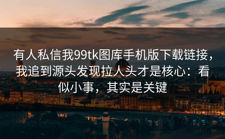 有人私信我99tk图库手机版下载链接,我追到源头发现拉人头才是核心:看似小事,其实是关键 有人私信我99tk图库手机版下载链接,我追到源头发现拉人头才是核心:看似小事,其实是关键