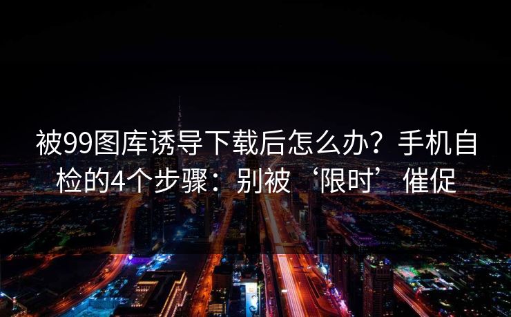 被99图库诱导下载后怎么办?手机自检的4个步骤:别被‘限时’催促 被99图库诱导下载后怎么办?手机自检的4个步骤:别被‘限时’催促