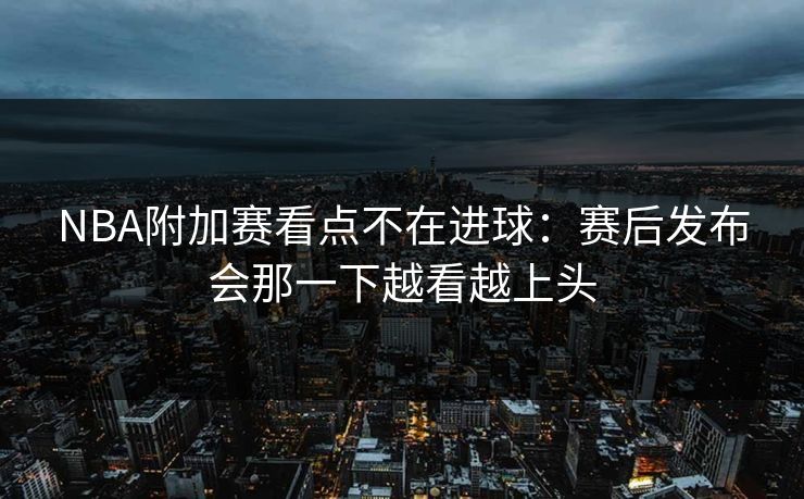NBA附加赛看点不在进球:赛后发布会那一下越看越上头 NBA附加赛看点不在进球:赛后发布会那一下越看越上头