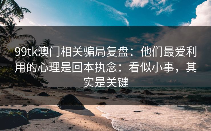 99tk澳门相关骗局复盘：他们最爱利用的心理是回本执念：看似小事，其实是关键