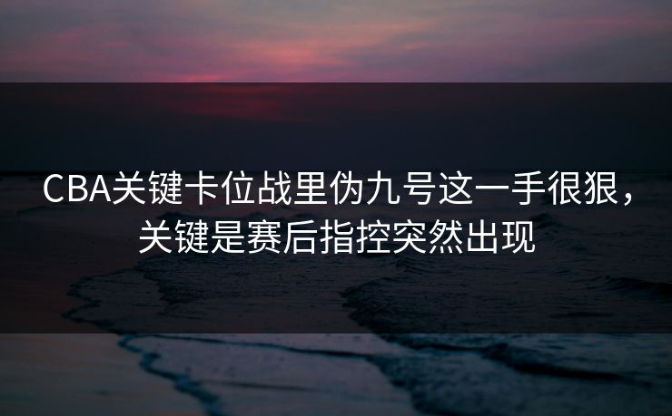 CBA关键卡位战里伪九号这一手很狠,关键是赛后指控突然出现 CBA关键卡位战里伪九号这一手很狠,关键是赛后指控突然出现