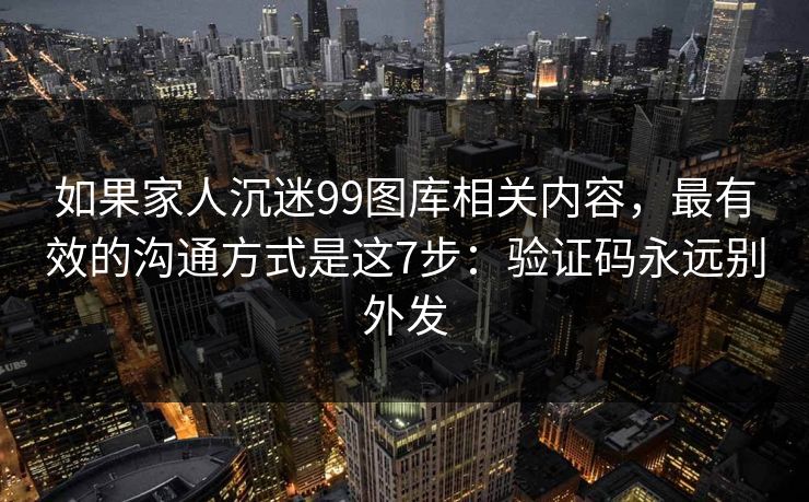 如果家人沉迷99图库相关内容，最有效的沟通方式是这7步：验证码永远别外发