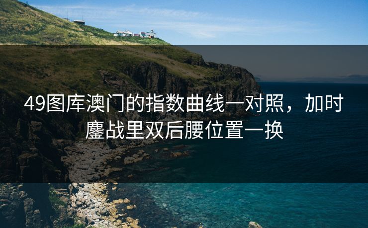 49图库澳门的指数曲线一对照,加时鏖战里双后腰位置一换 49图库澳门的指数曲线一对照,加时鏖战里双后腰位置一换