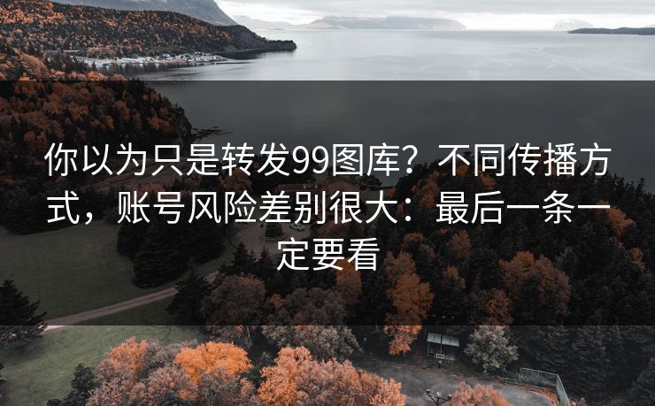你以为只是转发99图库？不同传播方式，账号风险差别很大：最后一条一定要看