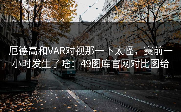 厄德高和VAR对视那一下太怪,赛前一小时发生了啥:49图库官网对比图给 厄德高和VAR对视那一下太怪,赛前一小时发生了啥:49图库官网对比图给