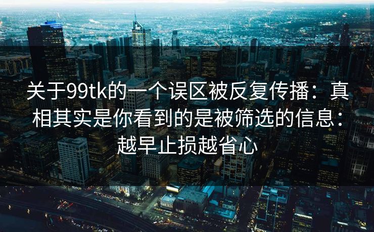 关于99tk的一个误区被反复传播:真相其实是你看到的是被筛选的信息:越早止损越省心 关于99tk的一个误区被反复传播:真相其实是你看到的是被筛选的信息:越早止损越省心