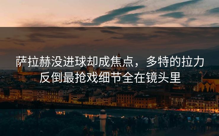 萨拉赫没进球却成焦点,多特的拉力反倒最抢戏细节全在镜头里 萨拉赫没进球却成焦点,多特的拉力反倒最抢戏细节全在镜头里