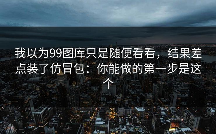 我以为99图库只是随便看看,结果差点装了仿冒包:你能做的第一步是这个 我以为99图库只是随便看看,结果差点装了仿冒包:你能做的第一步是这个